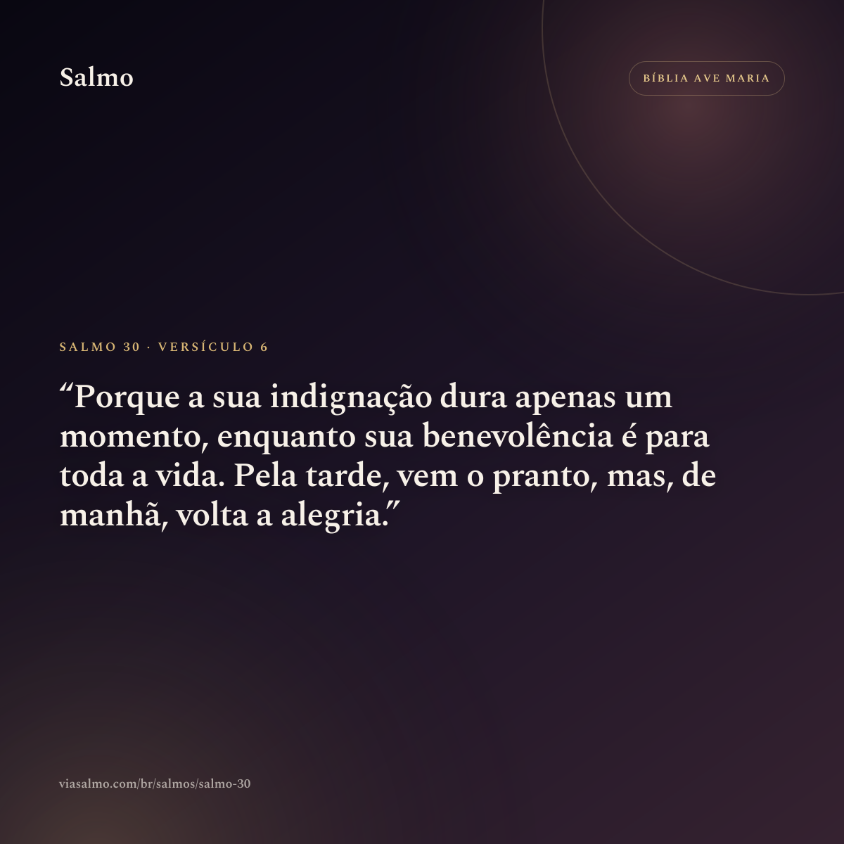 Salmo 30, versículo 6: Porque a sua indignação dura apenas um momento, enquanto sua benevolência é para toda a vida. Pela tarde, vem o pranto, mas, de manhã, volta a alegria.