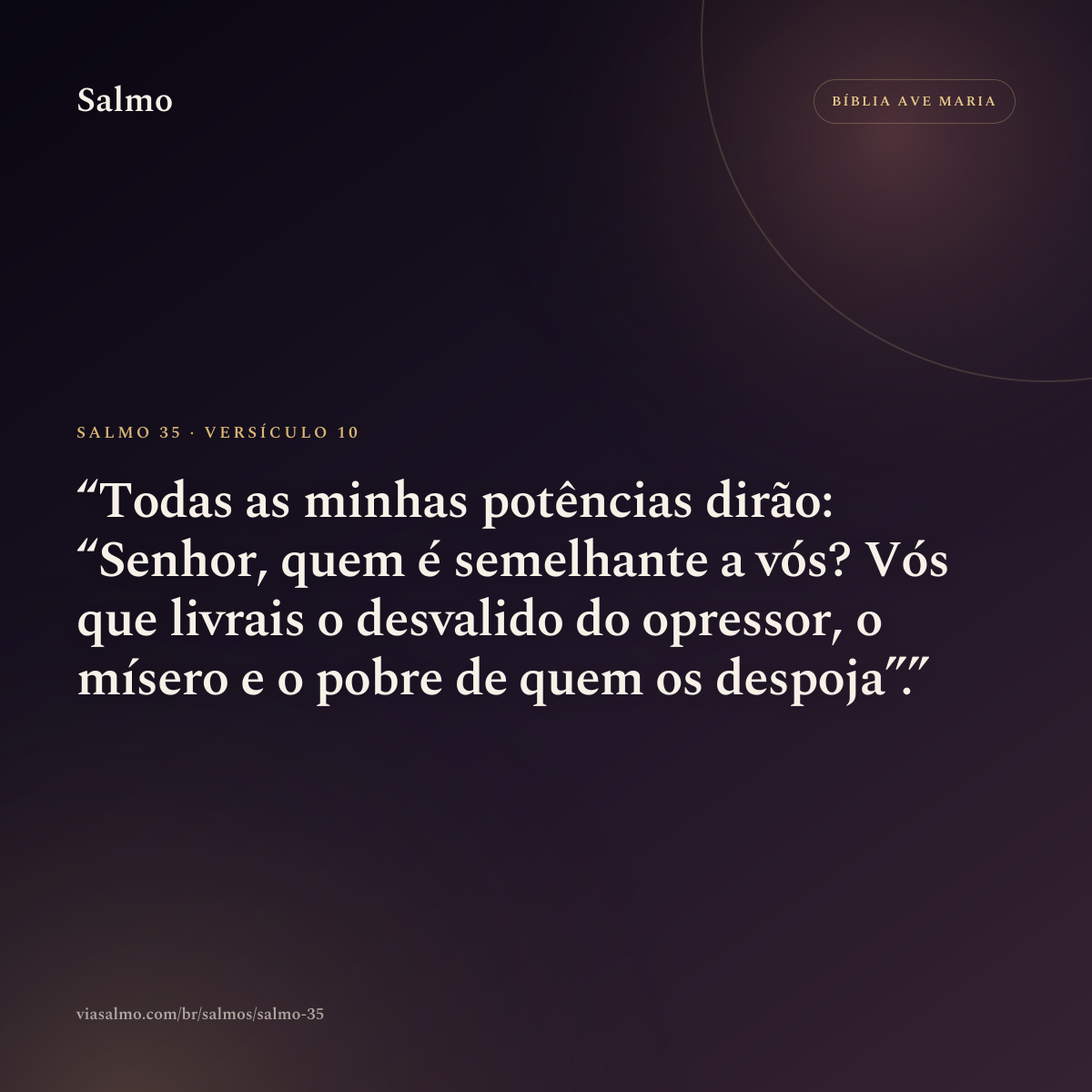 Salmo 35, versículo 10: Todas as minhas potências dirão: “Senhor, quem é semelhante a vós? Vós que livrais o desvalido do opressor, o mísero e o pobre de quem os despoja”.