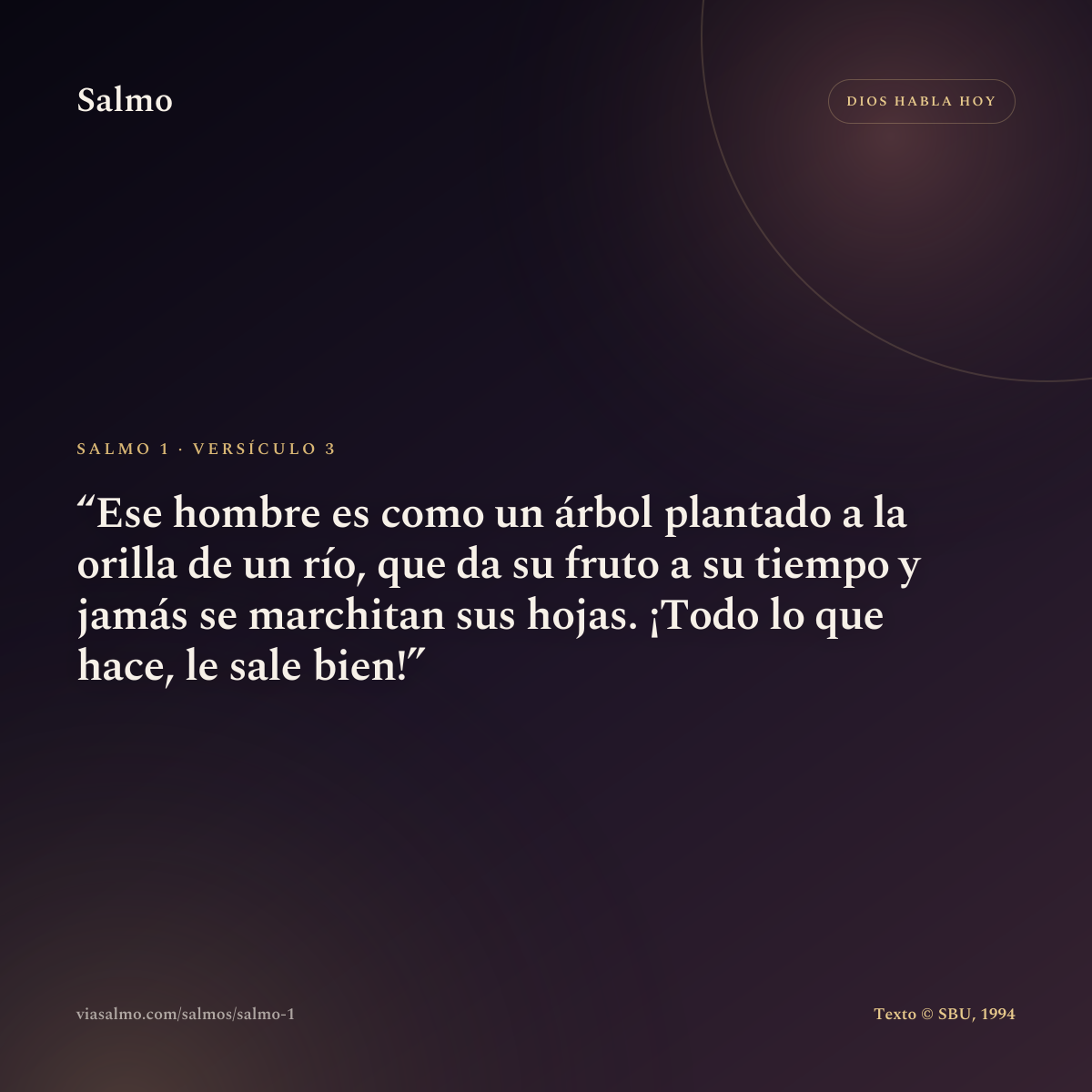 Salmo 1, versículo 3: Ese hombre es como un árbol plantado a la orilla de un río, que da su fruto a su tiempo y jamás se marchitan sus hojas. ¡Todo lo que hace, le sale bien!