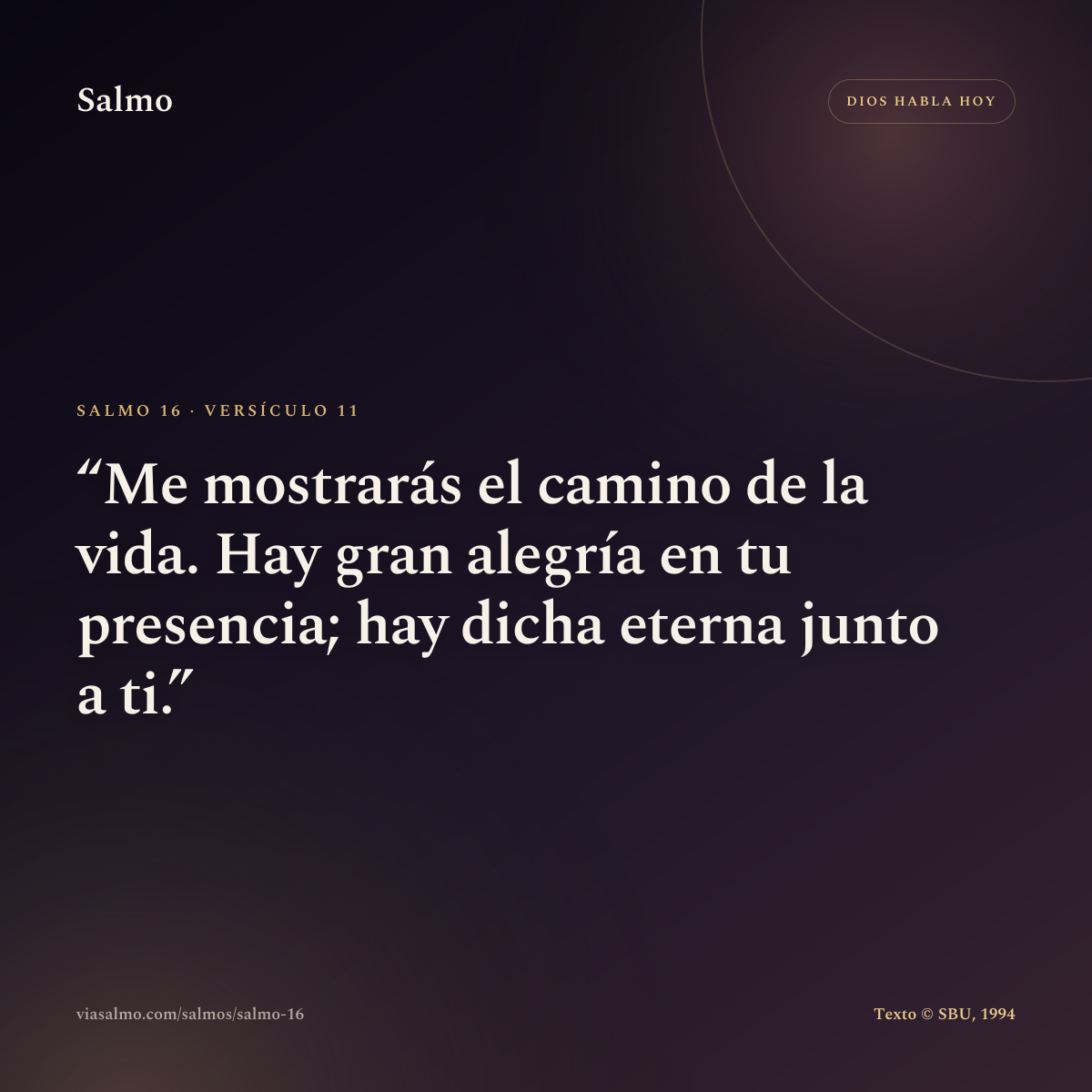 Salmo 16, versículo 11: Me mostrarás el camino de la vida. Hay gran alegría en tu presencia; hay dicha eterna junto a ti.