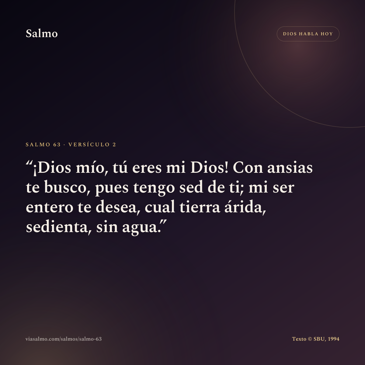 Salmo 63, versículo 2: ¡Dios mío, tú eres mi Dios! Con ansias te busco, pues tengo sed de ti; mi ser entero te desea, cual tierra árida, sedienta, sin agua.